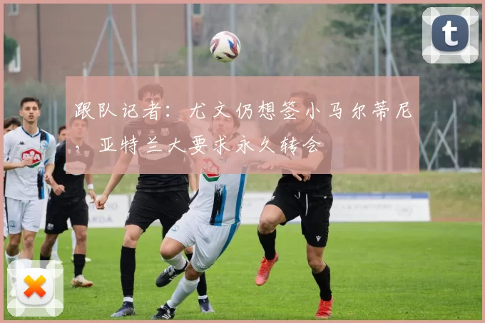 跟队记者：尤文仍想签小马尔蒂尼，亚特兰大要求永久转会