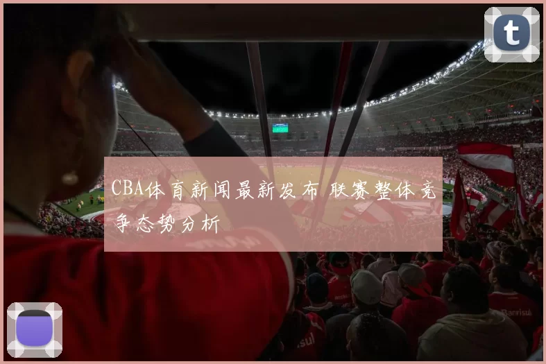 CBA体育新闻最新发布 联赛整体竞争态势分析