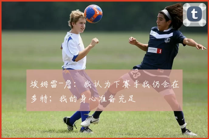 埃姆雷-詹：我认为下赛季我仍会在多特；我的身心准备充足