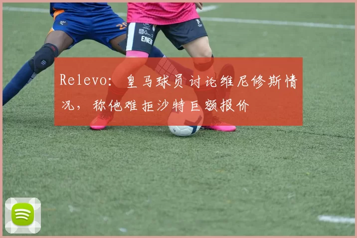 Relevo：皇马球员讨论维尼修斯情况，称他难拒沙特巨额报价
