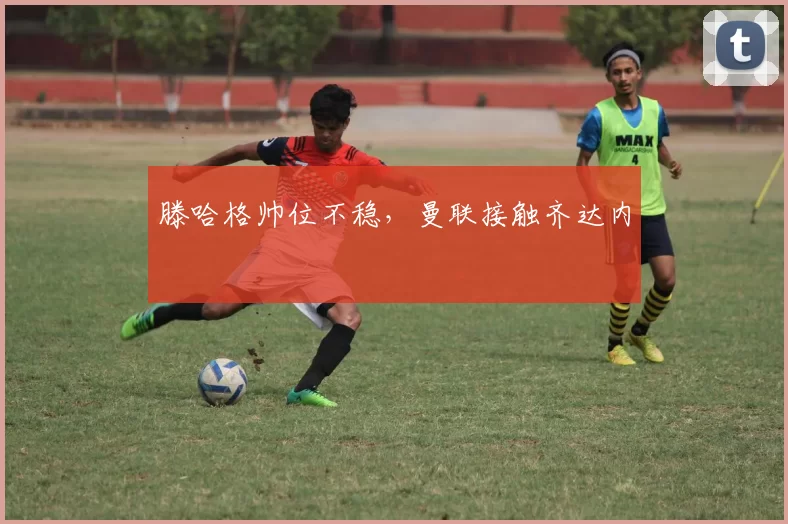 滕哈格帅位不稳，曼联接触齐达内