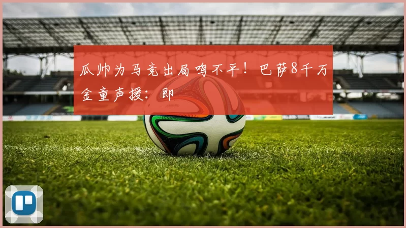 瓜帅为马竞出局鸣不平！巴萨8千万金童声援：即