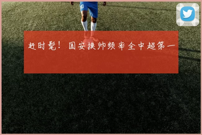 赶时髦！国安换帅频率全中超第一