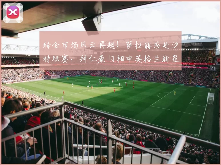 转会市场风云再起！萨拉赫或赴沙特联赛，拜仁豪门相中英格兰新星