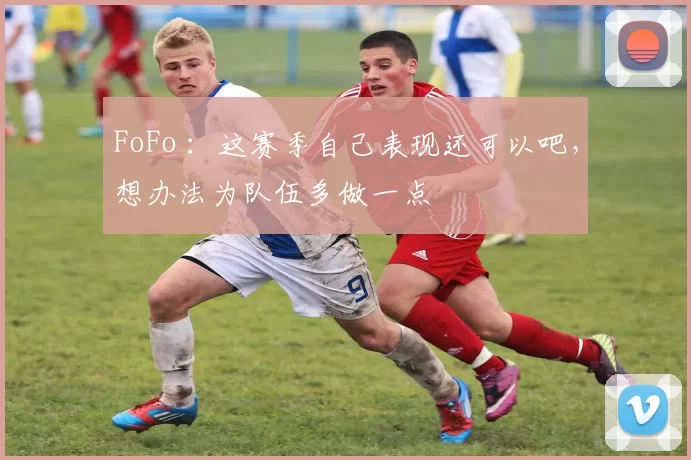 FoFo ：这赛季自己表现还可以吧，想办法为队伍多做一点