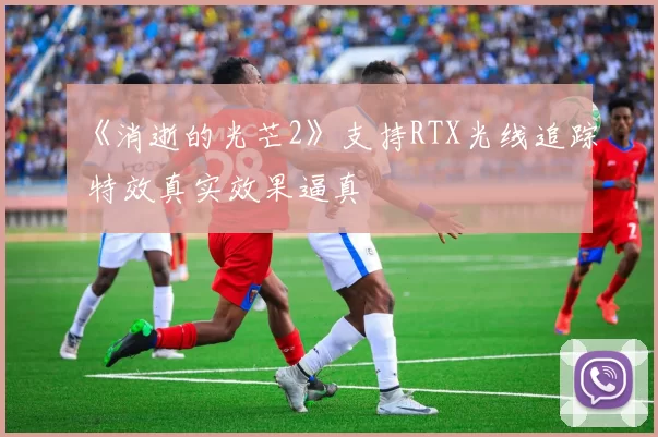 《消逝的光芒2》支持RTX光线追踪 特效真实效果逼真