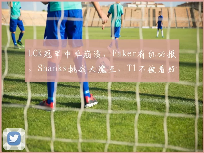 LCK冠军中单崩溃，Faker有仇必报，Shanks挑战大魔王，T1不被看好
