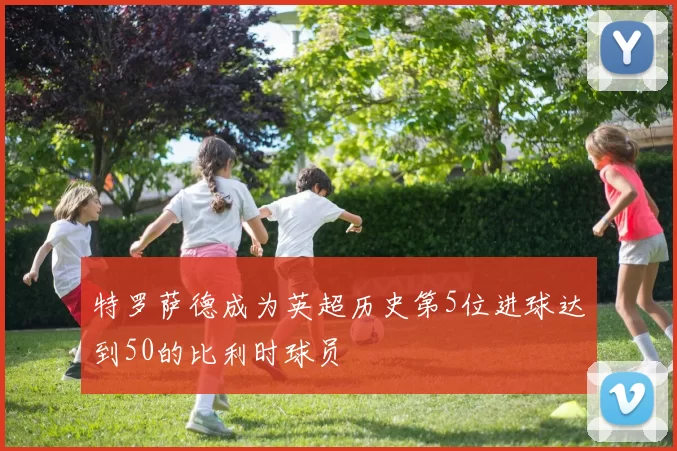 特罗萨德成为英超历史第5位进球达到50的比利时球员