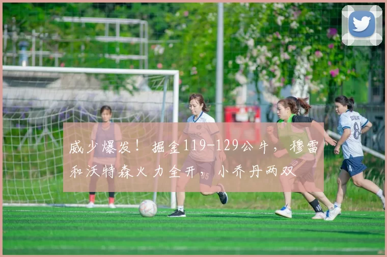 威少爆发！掘金119-129公牛，穆雷和沃特森火力全开，小乔丹两双