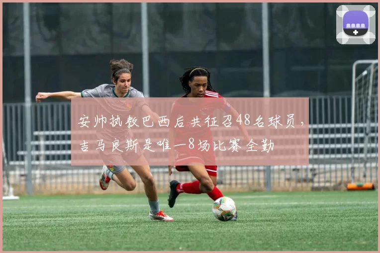 安帅执教巴西后共征召48名球员，吉马良斯是唯一8场比赛全勤