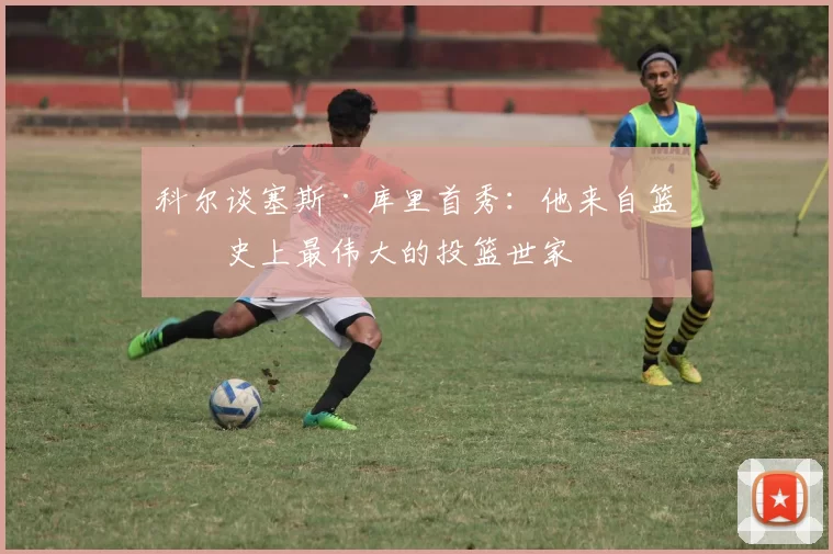 科尔谈塞斯·库里首秀：他来自篮球史上最伟大的投篮世家