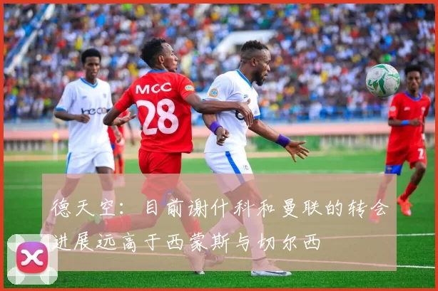 德天空：目前谢什科和曼联的转会进展远高于西蒙斯与切尔西