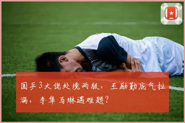 国乒3大佬处境两极，王励勤底气拉满，李隼马琳遇难题？
