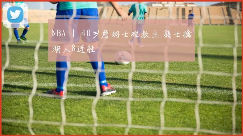 NBA ｜ 40岁詹姆士难救主 骑士擒湖人8连胜
