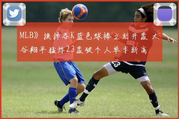 MLB》换掉吞K蓝色球棒立刻开轰 大谷翔平猛炸23轰破个人单季新高