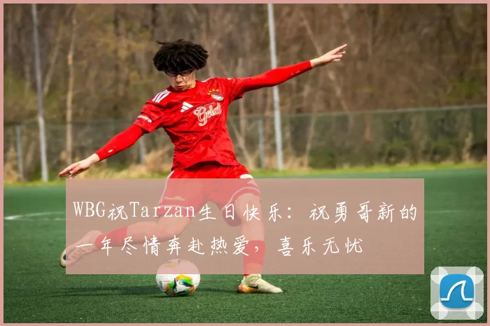 WBG祝Tarzan生日快乐：祝勇哥新的一年尽情奔赴热爱，喜乐无忧