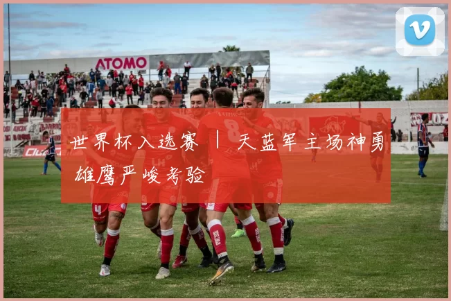 世界杯入选赛 ｜ 天蓝军主场神勇 雄鹰严峻考验