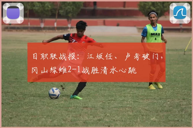 日职联战报：江坂任、卢考破门，冈山绿雉2-1战胜清水心跳