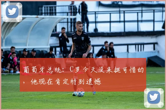 葡萄牙总统：C罗今天没来挺可惜的，他现在肯定特别遗憾