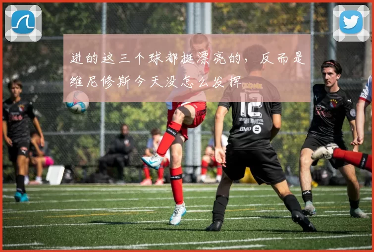 进的这三个球都挺漂亮的，反而是维尼修斯今天没怎么发挥