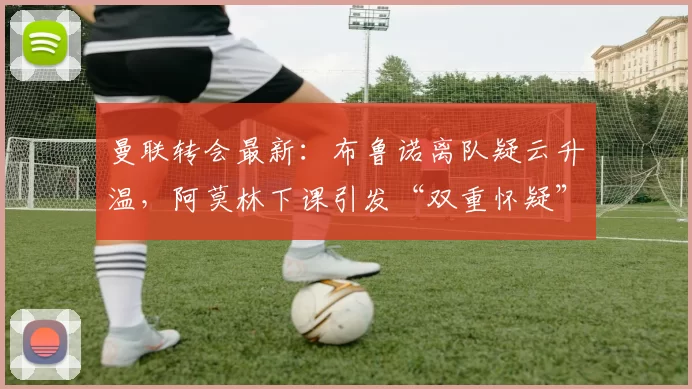曼联转会最新：布鲁诺离队疑云升温，阿莫林下课引发“双重怀疑”