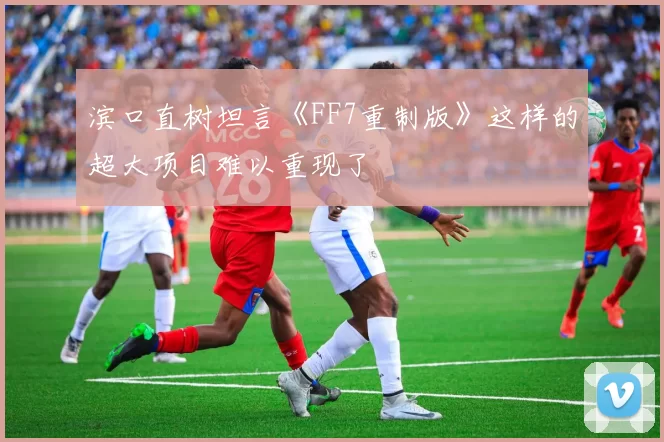 滨口直树坦言《FF7重制版》这样的超大项目难以重现了