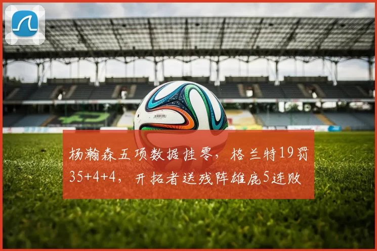 杨瀚森五项数据挂零，格兰特19罚35+4+4，开拓者送残阵雄鹿5连败