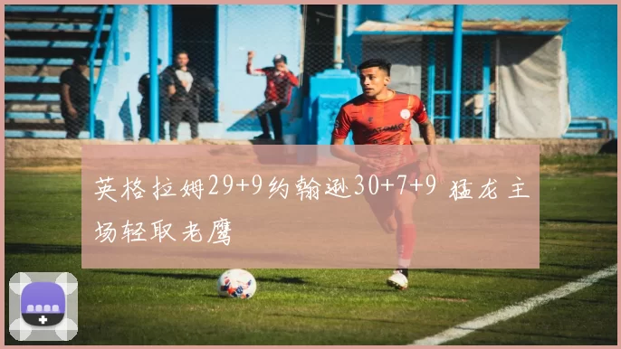 英格拉姆29+9约翰逊30+7+9 猛龙主场轻取老鹰