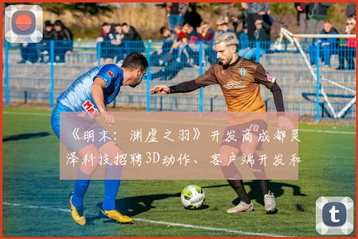 《明末：渊虚之羽》开发商成都灵泽科技招聘3D动作、客户端开发和地编设计师等