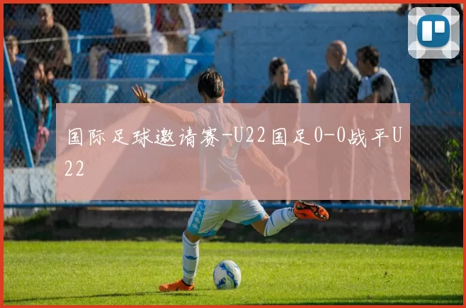 国际足球邀请赛-U22国足0-0战平U22