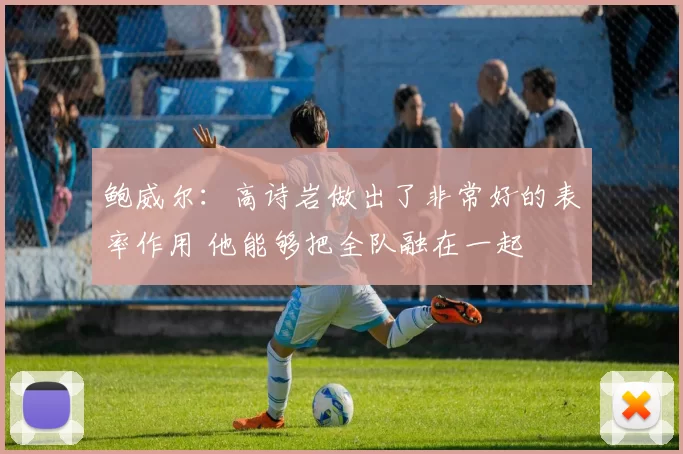鲍威尔：高诗岩做出了非常好的表率作用 他能够把全队融在一起