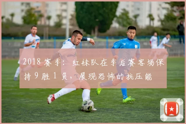 2018 赛季：红袜队在季后赛客场保持 9 胜 1 负，展现恐怖的抗压能力