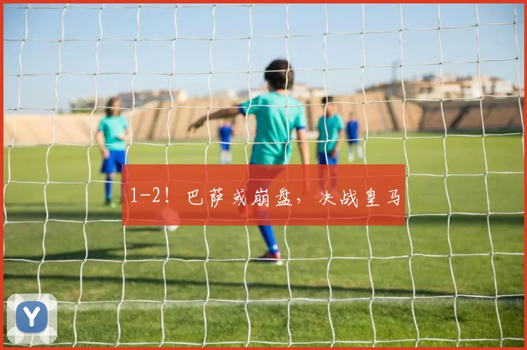 1-2！巴萨或崩盘，决战皇马