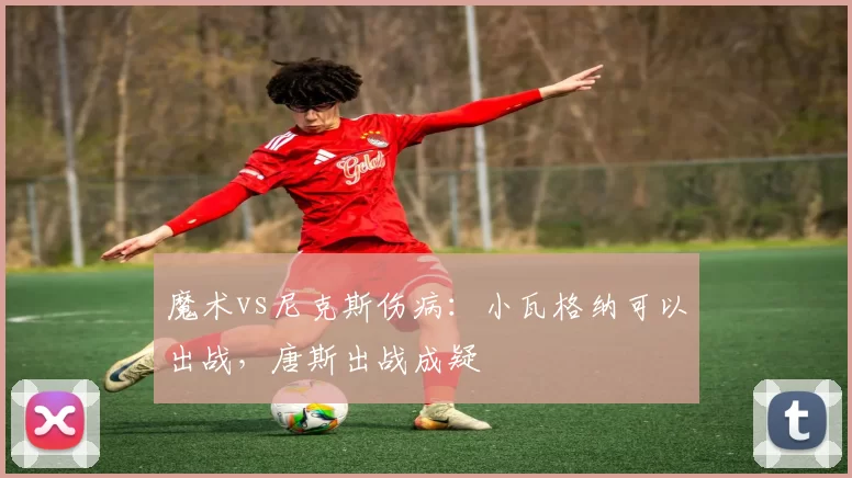 魔术vs尼克斯伤病：小瓦格纳可以出战，唐斯出战成疑