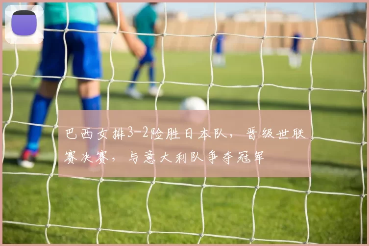 巴西女排3-2险胜日本队，晋级世联赛决赛，与意大利队争夺冠军