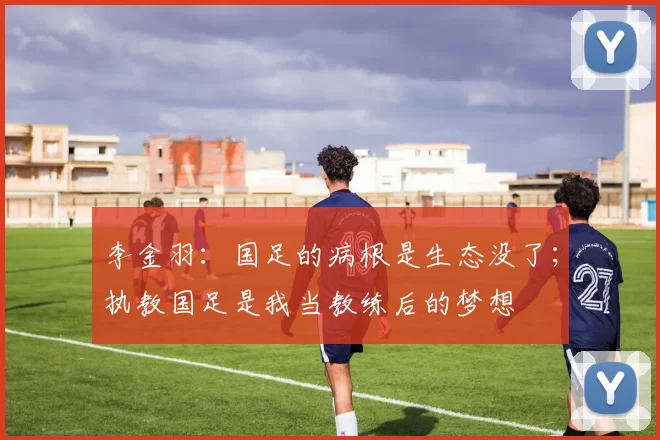 李金羽：国足的病根是生态没了；执教国足是我当教练后的梦想