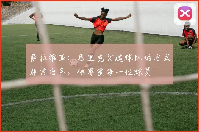 萨拉维亚：恩里克打造球队的方式非常出色，他尊重每一位球员