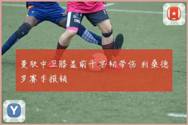 曼联中卫膝盖前十字韧带伤 利桑德罗赛季报销