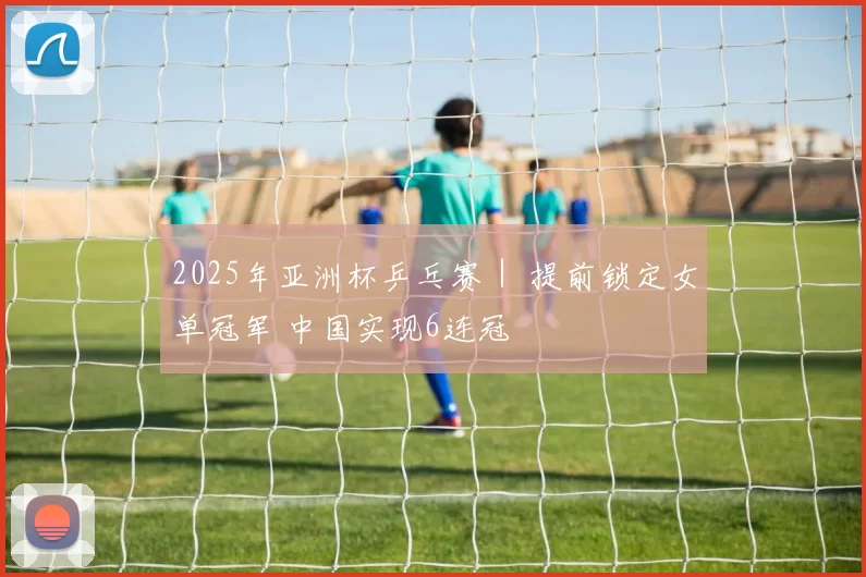 2025年亚洲杯乒乓赛｜ 提前锁定女单冠军 中国实现6连冠