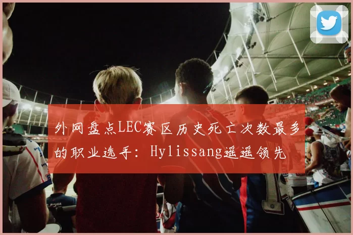 外网盘点LEC赛区历史死亡次数最多的职业选手：Hylissang遥遥领先