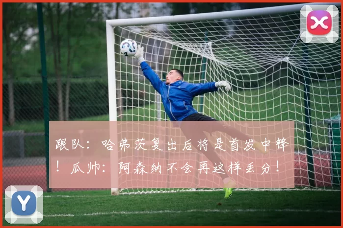跟队：哈弗茨复出后将是首发中锋！瓜帅：阿森纳不会再这样丢分！