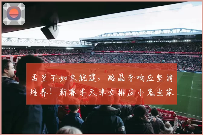 孟豆不如朱航霆，路晶李响应坚持培养！新赛季天津女排应小鬼当家