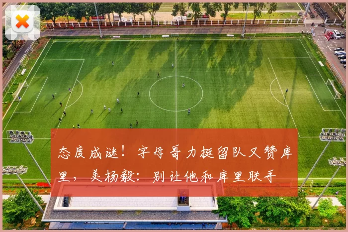 态度成谜！字母哥力挺留队又赞库里，美杨毅：别让他和库里联手