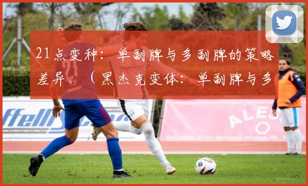 21点变种：单副牌与多副牌的策略差异。（黑杰克变体：单副牌与多副牌策略差异对比）