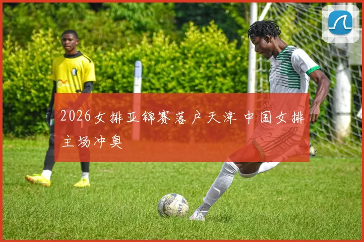 2026女排亚锦赛落户天津 中国女排主场冲奥