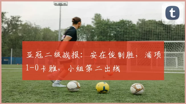 亚冠二级战报：安在俊制胜，浦项1-0卡雅，小组第二出线