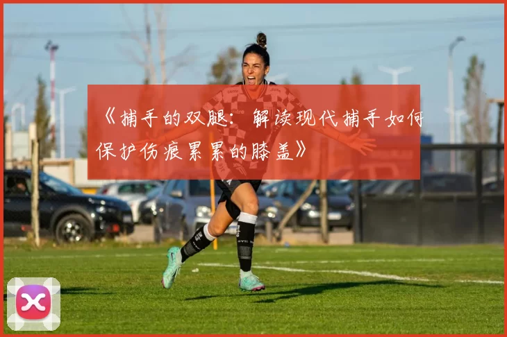 《捕手的双腿：解读现代捕手如何保护伤痕累累的膝盖》