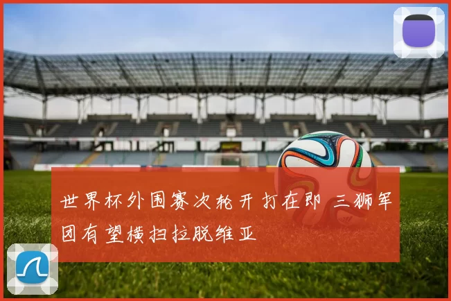 世界杯外围赛次轮开打在即 三狮军团有望横扫拉脱维亚