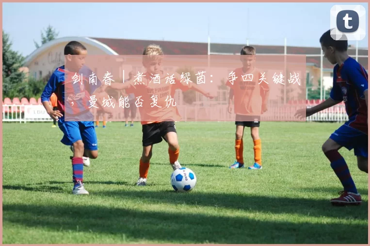 剑南春｜煮酒话绿茵：争四关键战，曼城能否复仇