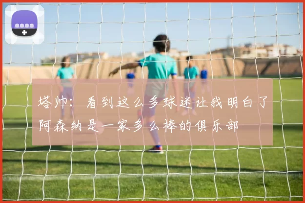 塔帅：看到这么多球迷让我明白了阿森纳是一家多么棒的俱乐部